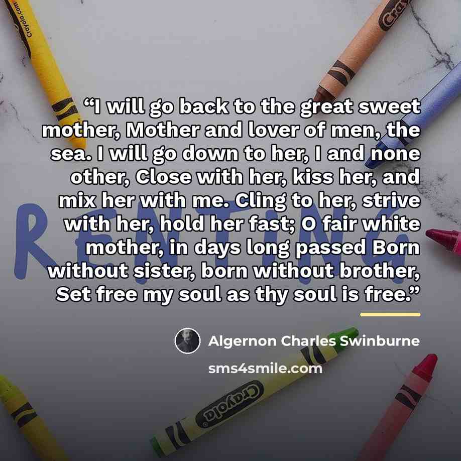 “I will go back to the great sweet mother, Mother and lover of men, the sea. I will go down to her, I and none other, Close with her, kiss her, and mix her with me. Cling to her, strive with her, hold her fast; O fair white mother, in days long passed Born without sister, born without brother, Set…” quote by Algernon Charles Swinburne