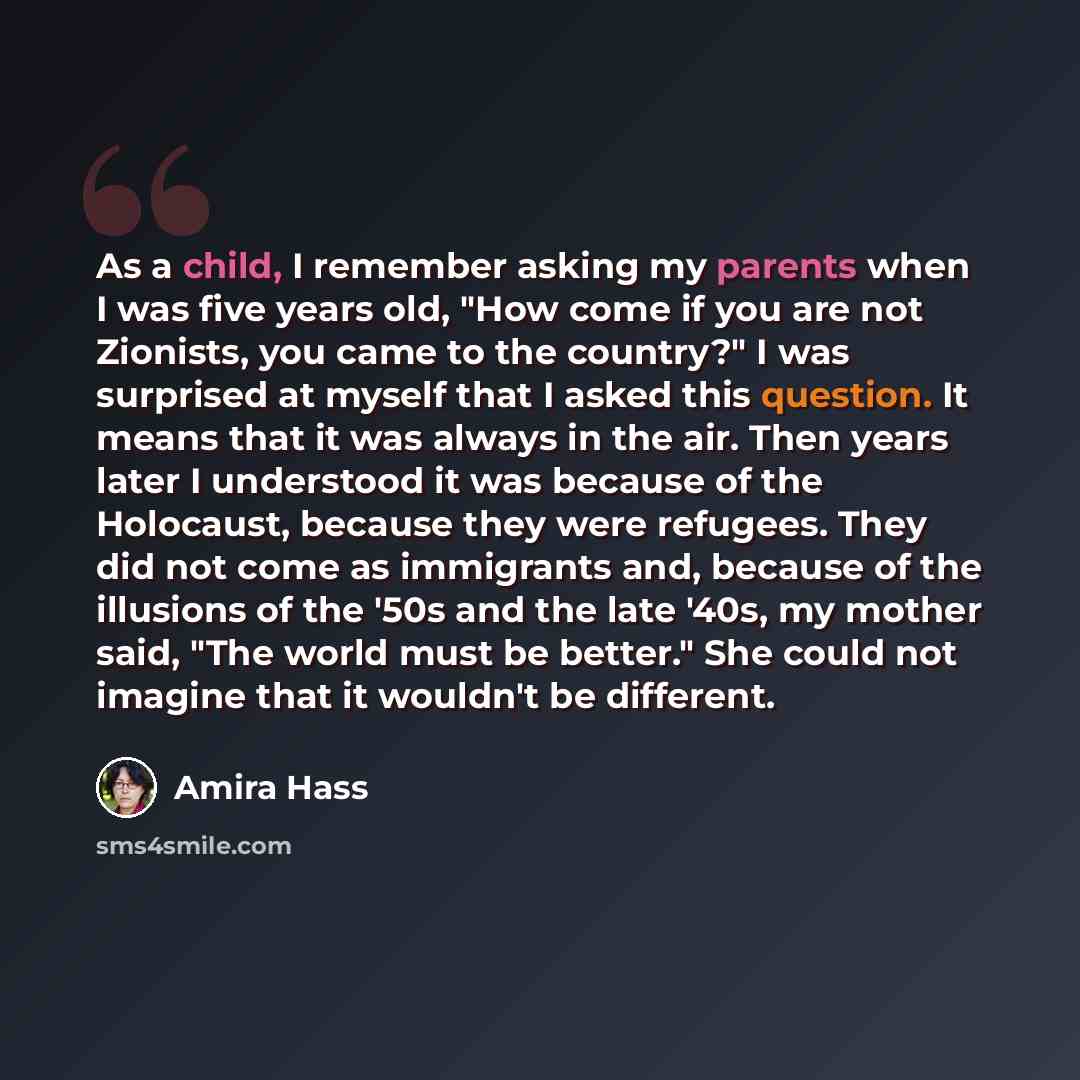 “As a child, I remember asking my parents when I was five years old, "How come if you are not Zionists, you came to the country?" I was surprised at myself that I asked this question. It means that it was always in the air. Then years later I understood it was because of the Holocaust, because they…” quote by Amira Hass