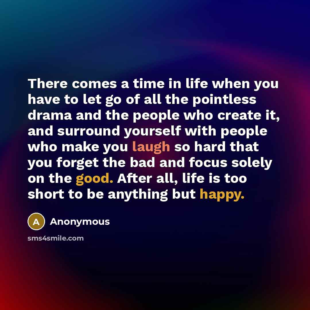 “There comes a time in life when you have to let go of all the pointless drama and the people who create it, and surround yourself with people who make you laugh so hard that you forget the bad and focus solely on the good. After all, life is too short to be anything but happy.” quote by Anonymous