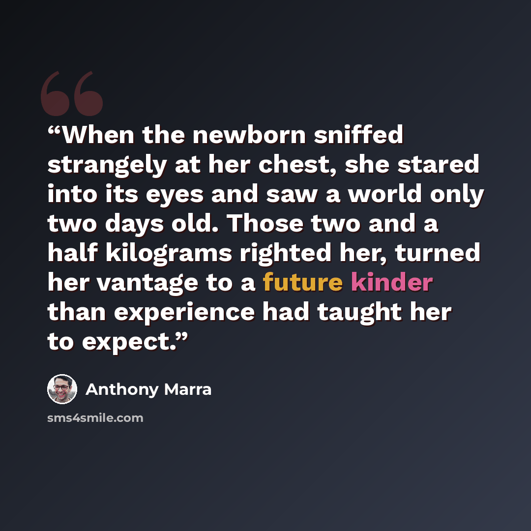 “When the newborn sniffed strangely at her chest, she stared into its eyes and saw a world only two days old. Those two and a half kilograms righted her, turned her vantage to a future kinder than experience had taught her to expect.” quote by Anthony Marra