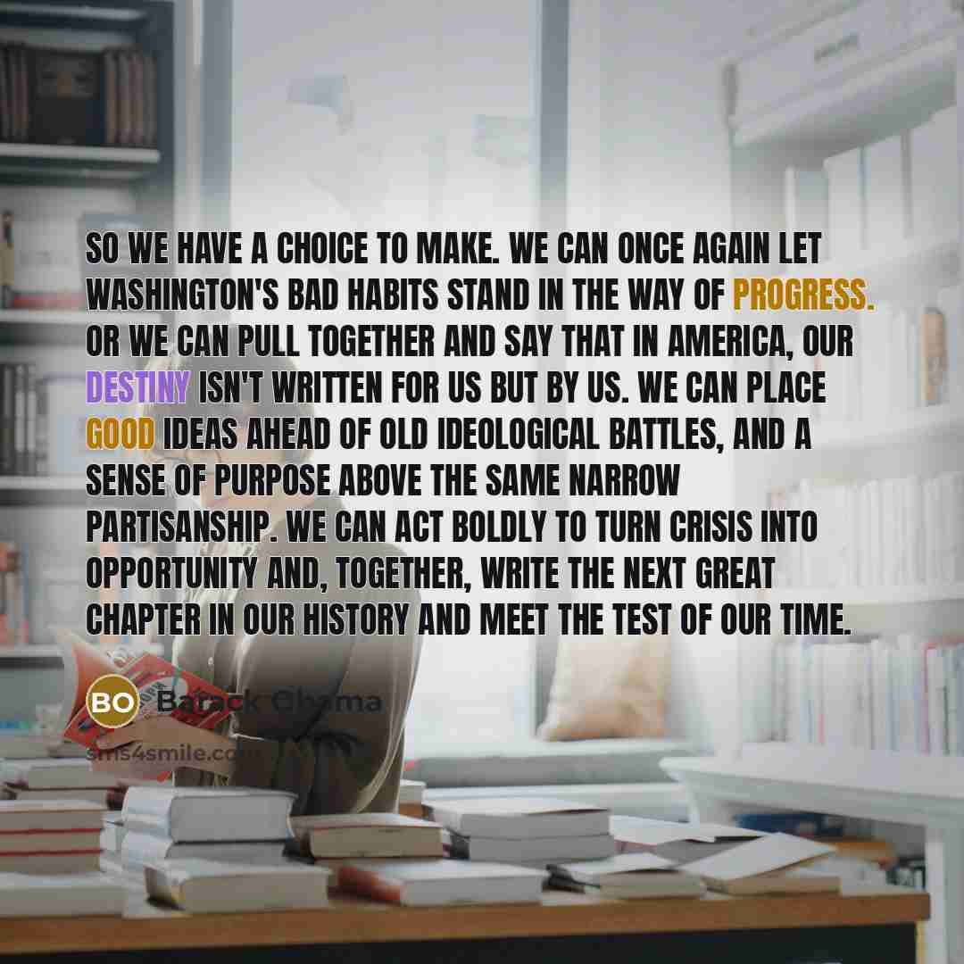 “So we have a choice to make. We can once again let Washington's bad habits stand in the way of progress. Or we can pull together and say that in America, our destiny isn't written for us but by us. We can place good ideas ahead of old ideological battles, and a sense of purpose above the same…” quote by Barack Obama