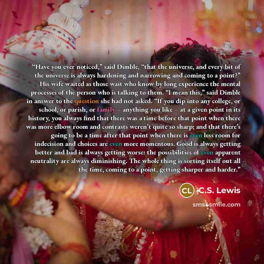 “Have you ever noticed,” said Dimble, “that the universe, and every bit of the universe is always hardening and narrowing and coming to a point?” His wife waited as those wait who know by long experience the mental processes of the person who is talking to them. “I mean this,” said Dimble in answer…” quote by C.S. Lewis