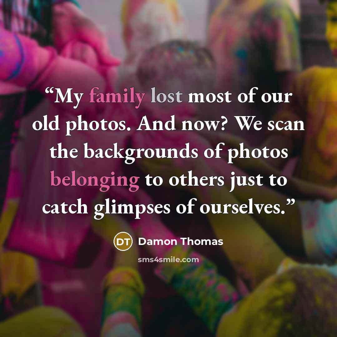 “My family lost most of our old photos. And now? We scan the backgrounds of photos belonging to others just to catch glimpses of ourselves.” quote by Damon Thomas