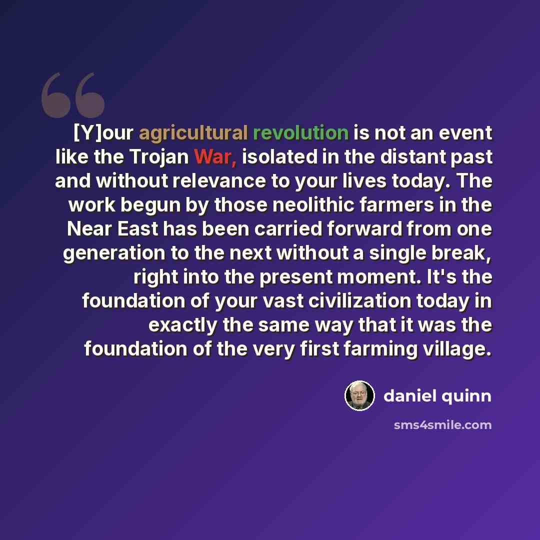 “[Y]our agricultural revolution is not an event like the Trojan War, isolated in the distant past and without relevance to your lives today. The work begun by those neolithic farmers in the Near East has been carried forward from one generation to the next without a single break, right into the…” quote by Daniel Quinn