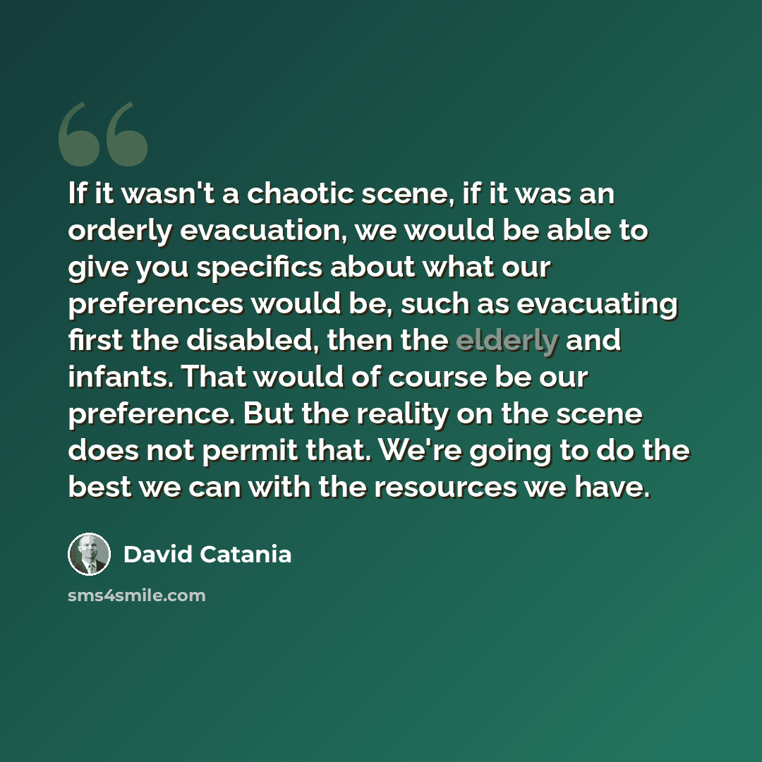 “If it wasn't a chaotic scene, if it was an orderly evacuation, we would be able to give you specifics about what our preferences would be, such as evacuating first the disabled, then the elderly and infants. That would of course be our preference. But the reality on the scene does not permit that…” quote by David Catania