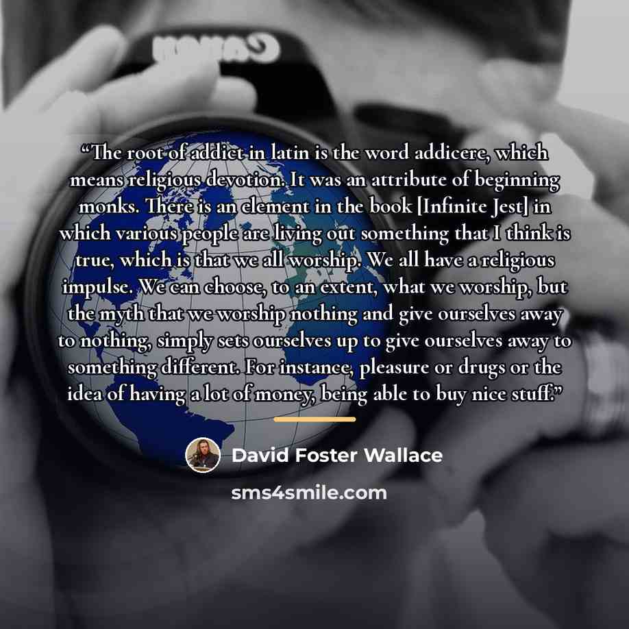 “The root of addict in latin is the word addicere, which means religious devotion. It was an attribute of beginning monks. There is an element in the book [Infinite Jest] in which various people are living out something that I think is true, which is that we all worship. We all have a religious…” quote by David Foster Wallace