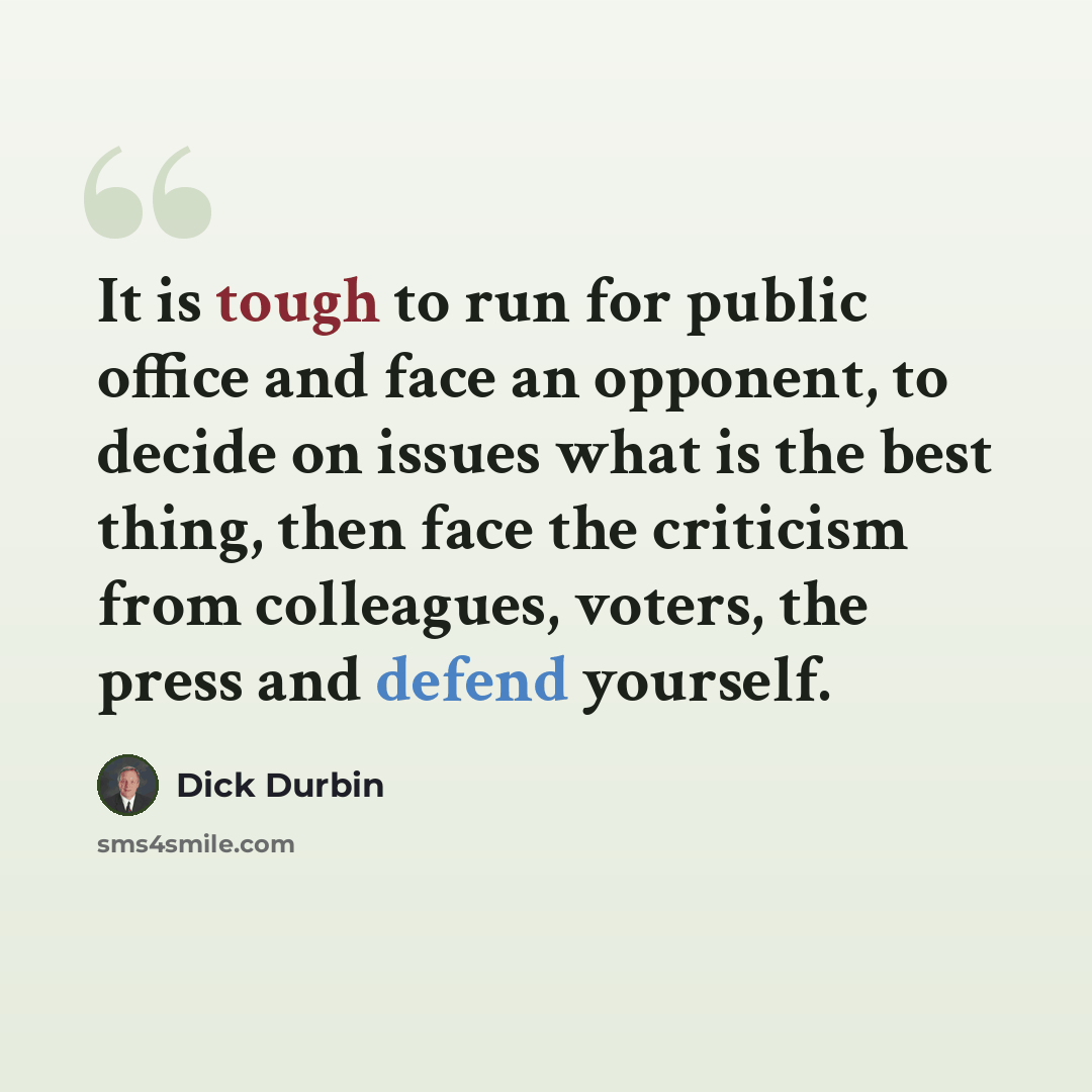 “It is tough to run for public office and face an opponent, to decide on issues what is the best thing, then face the criticism from colleagues, voters, the press and defend yourself.” quote by Dick Durbin