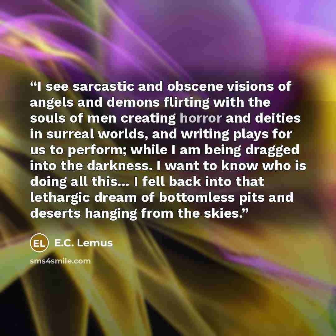 “I see sarcastic and obscene visions of angels and demons flirting with the souls of men creating horror and deities in surreal worlds, and writing plays for us to perform; while I am being dragged into the darkness. I want to know who is doing all this… I fell back into that lethargic dream of…” quote by E.C. Lemus