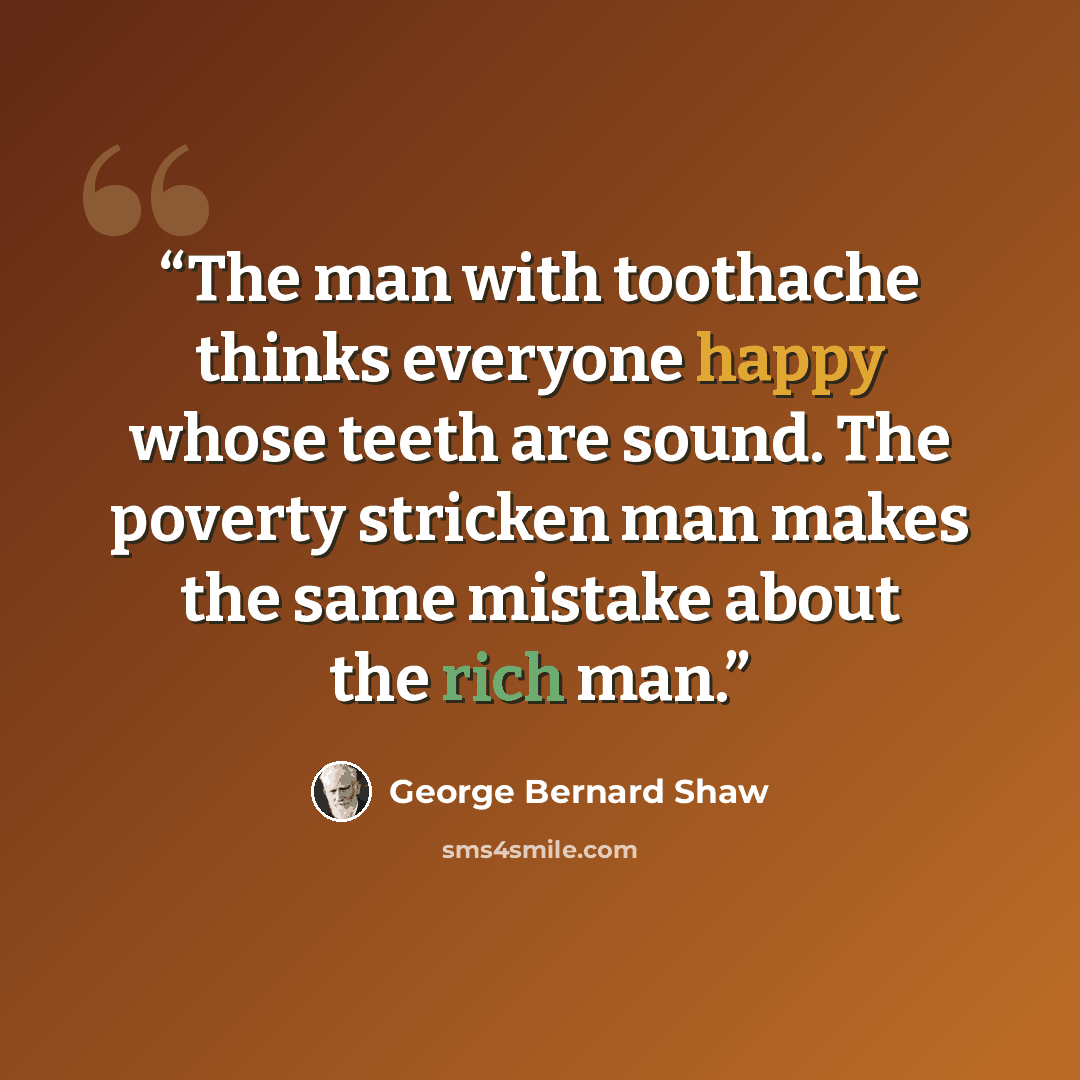 “The man with toothache thinks everyone happy whose teeth are sound. The poverty stricken man makes the same mistake about the rich man.” quote by George Bernard Shaw