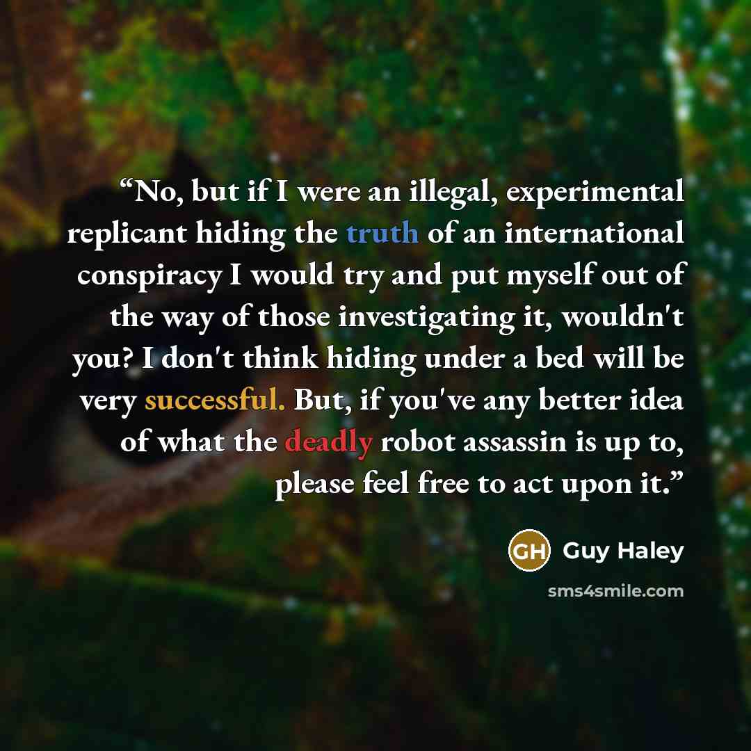 “No, but if I were an illegal, experimental replicant hiding the truth of an international conspiracy I would try and put myself out of the way of those investigating it, wouldn't you? I don't think hiding under a bed will be very successful. But, if you've any better idea of what the deadly robot…” quote by Guy Haley