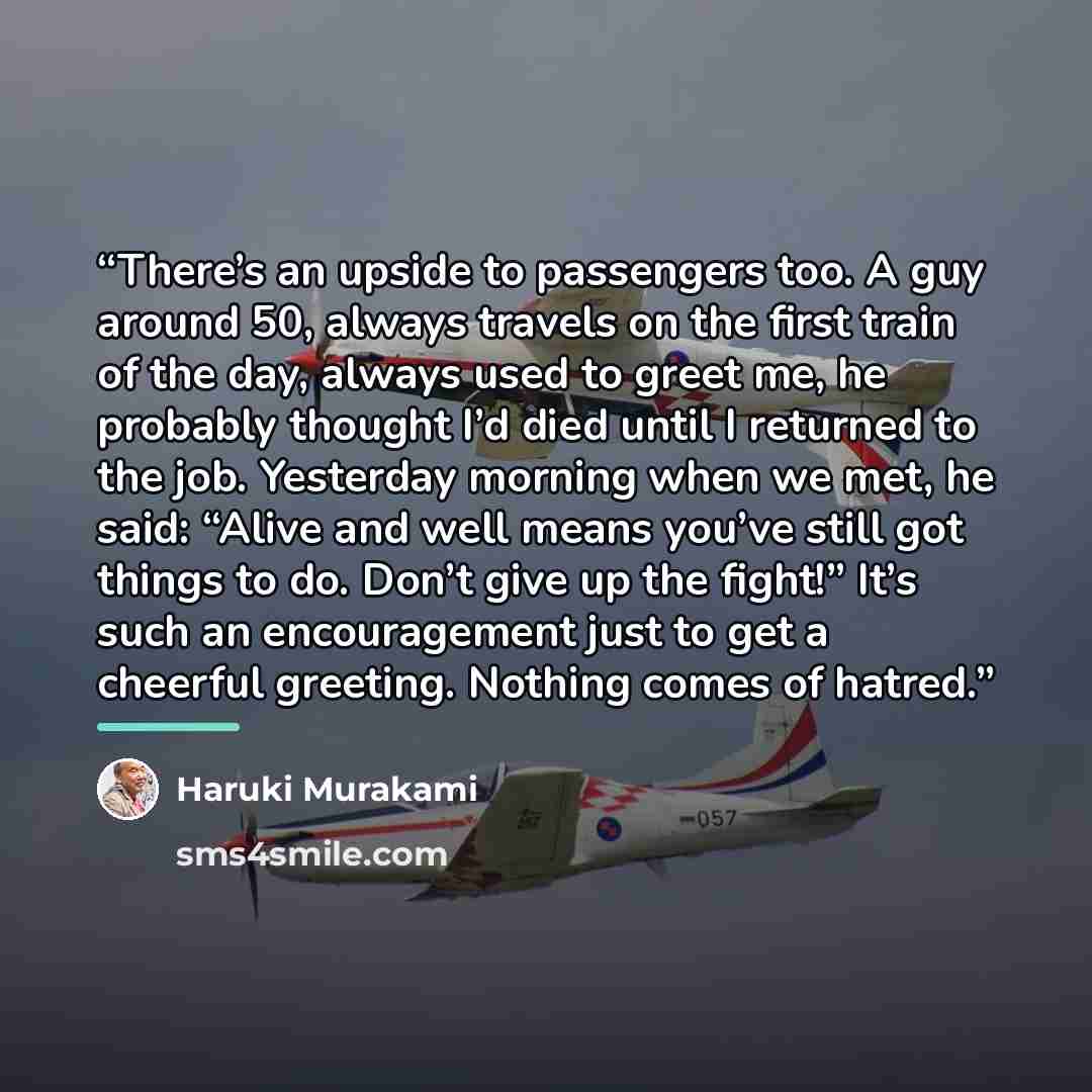 “There’s an upside to passengers too. A guy around 50, always travels on the first train of the day, always used to greet me, he probably thought I’d died until I returned to the job. Yesterday morning when we met, he said: “Alive and well means you’ve still got things to do. Don’t give up the…” quote by Haruki Murakami