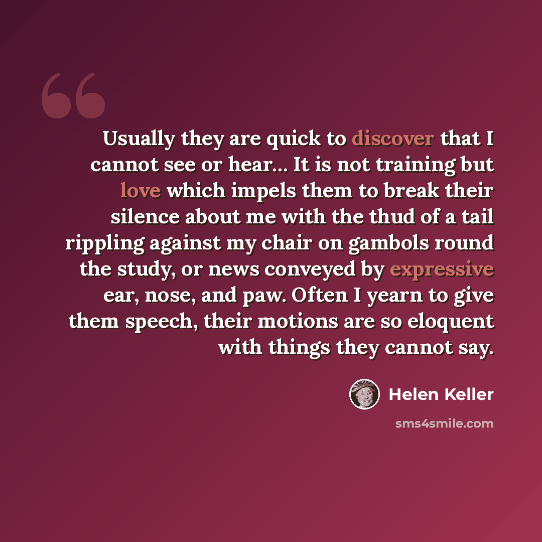 “Usually they are quick to discover that I cannot see or hear… It is not training but love which impels them to break their silence about me with the thud of a tail rippling against my chair on gambols round the study, or news conveyed by expressive ear, nose, and paw. Often I yearn to give them…” quote by Helen Keller