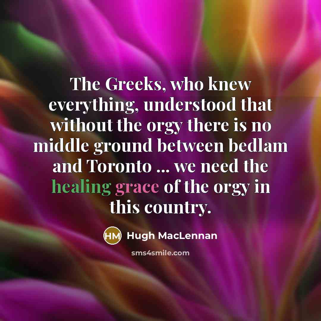 “The Greeks, who knew everything, understood that without the orgy there is no middle ground between bedlam and Toronto ... we need the healing grace of the orgy in this country.” quote by Hugh MacLennan