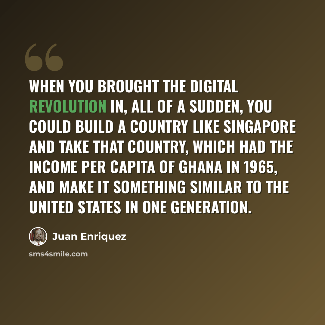 “When you brought the digital revolution in, all of a sudden, you could build a country like Singapore and take that country, which had the income per capita of Ghana in 1965, and make it something similar to the United States in one generation.” quote by Juan Enriquez