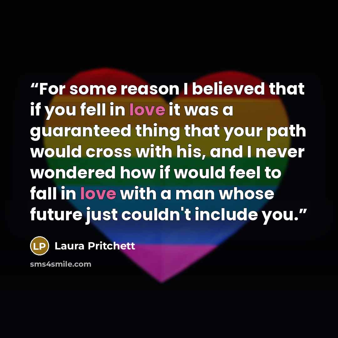 “For some reason I believed that if you fell in love it was a guaranteed thing that your path would cross with his, and I never wondered how if would feel to fall in love with a man whose future just couldn't include you.” quote by Laura Pritchett
