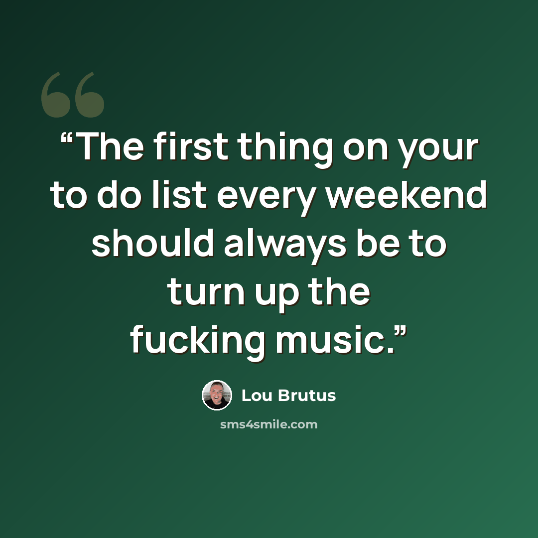 “The first thing on your to do list every weekend should always be to turn up the fucking music.” quote by Lou Brutus