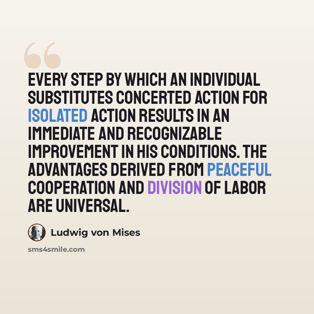 “Every step by which an individual substitutes concerted action for isolated action results in an immediate and recognizable improvement in his conditions. The advantages derived from peaceful cooperation and division of labor are universal.” quote by Ludwig von Mises