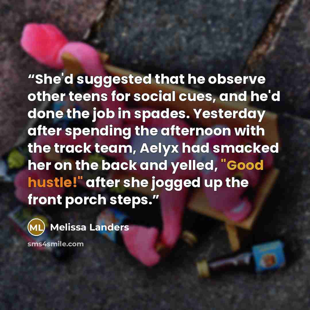 “She'd suggested that he observe other teens for social cues, and he'd done the job in spades. Yesterday after spending the afternoon with the track team, Aelyx had smacked her on the back and yelled, "Good hustle!" after she jogged up the front porch steps.” quote by Melissa Landers