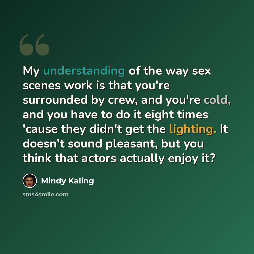 “My understanding of the way sex scenes work is that you're surrounded by crew, and you're cold, and you have to do it eight times 'cause they didn't get the lighting. It doesn't sound pleasant, but you think that actors actually enjoy it?” quote by Mindy Kaling