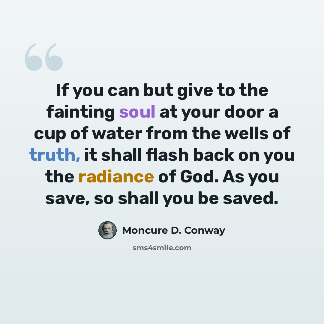 “If you can but give to the fainting soul at your door a cup of water from the wells of truth, it shall flash back on you the radiance of God. As you save, so shall you be saved.” quote by Moncure D. Conway