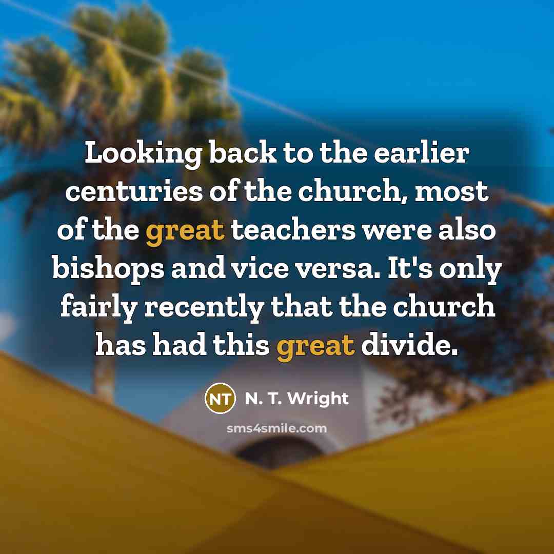 “Looking back to the earlier centuries of the church, most of the great teachers were also bishops and vice versa. It's only fairly recently that the church has had this great divide.” quote by N. T. Wright