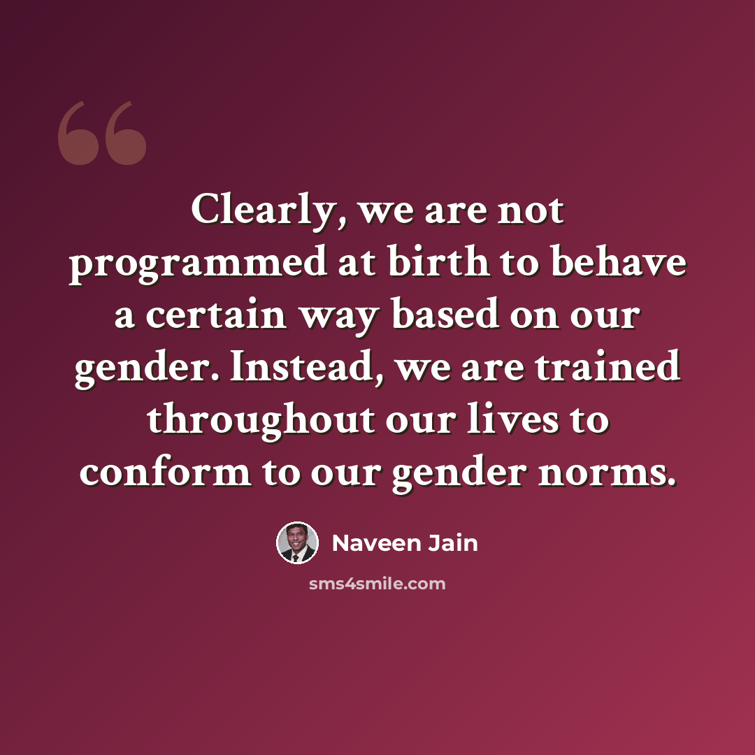 “Clearly, we are not programmed at birth to behave a certain way based on our gender. Instead, we are trained throughout our lives to conform to our gender norms.” quote by Naveen Jain
