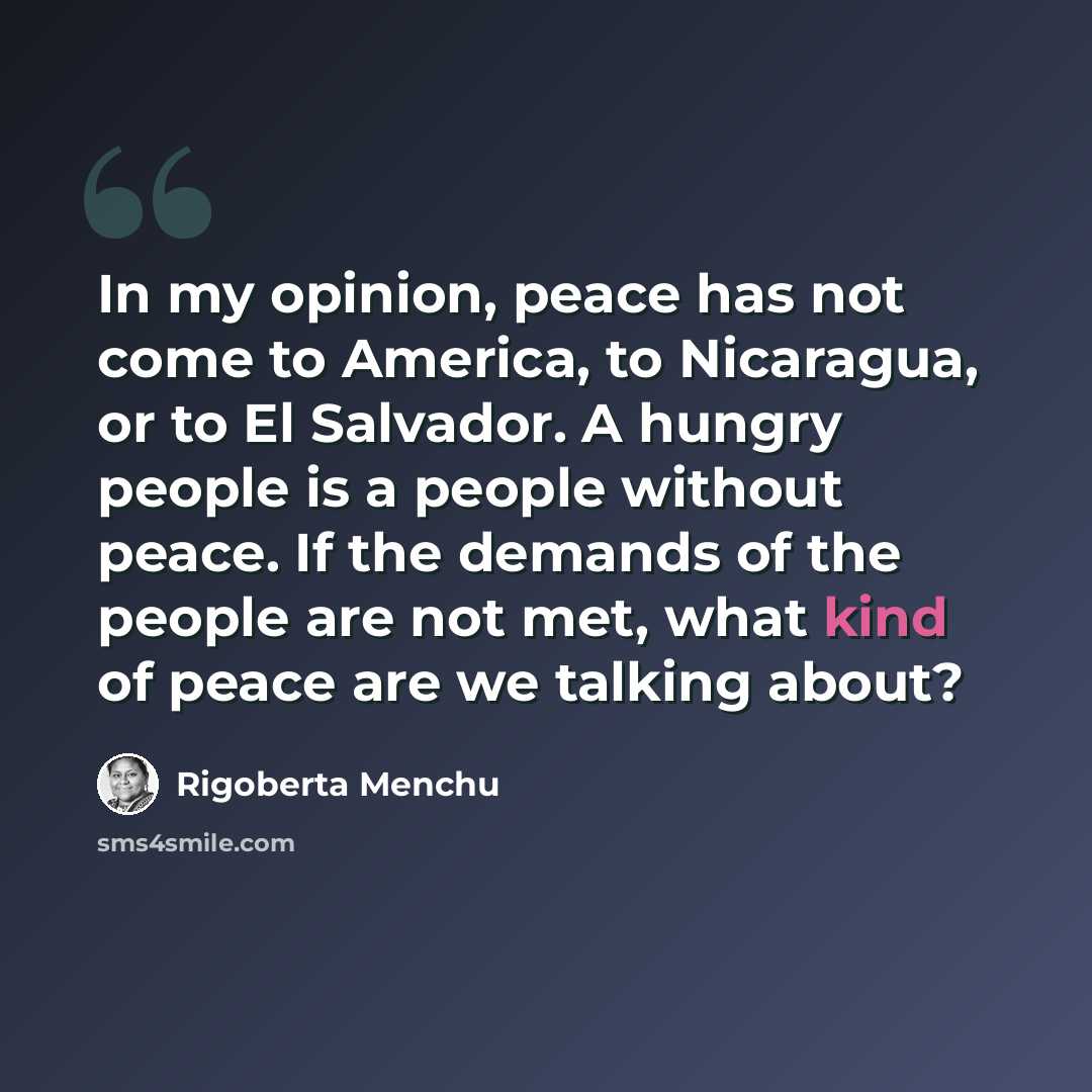 “In my opinion, peace has not come to America, to Nicaragua, or to El Salvador. A hungry people is a people without peace. If the demands of the people are not met, what kind of peace are we talking about?” quote by Rigoberta Menchu