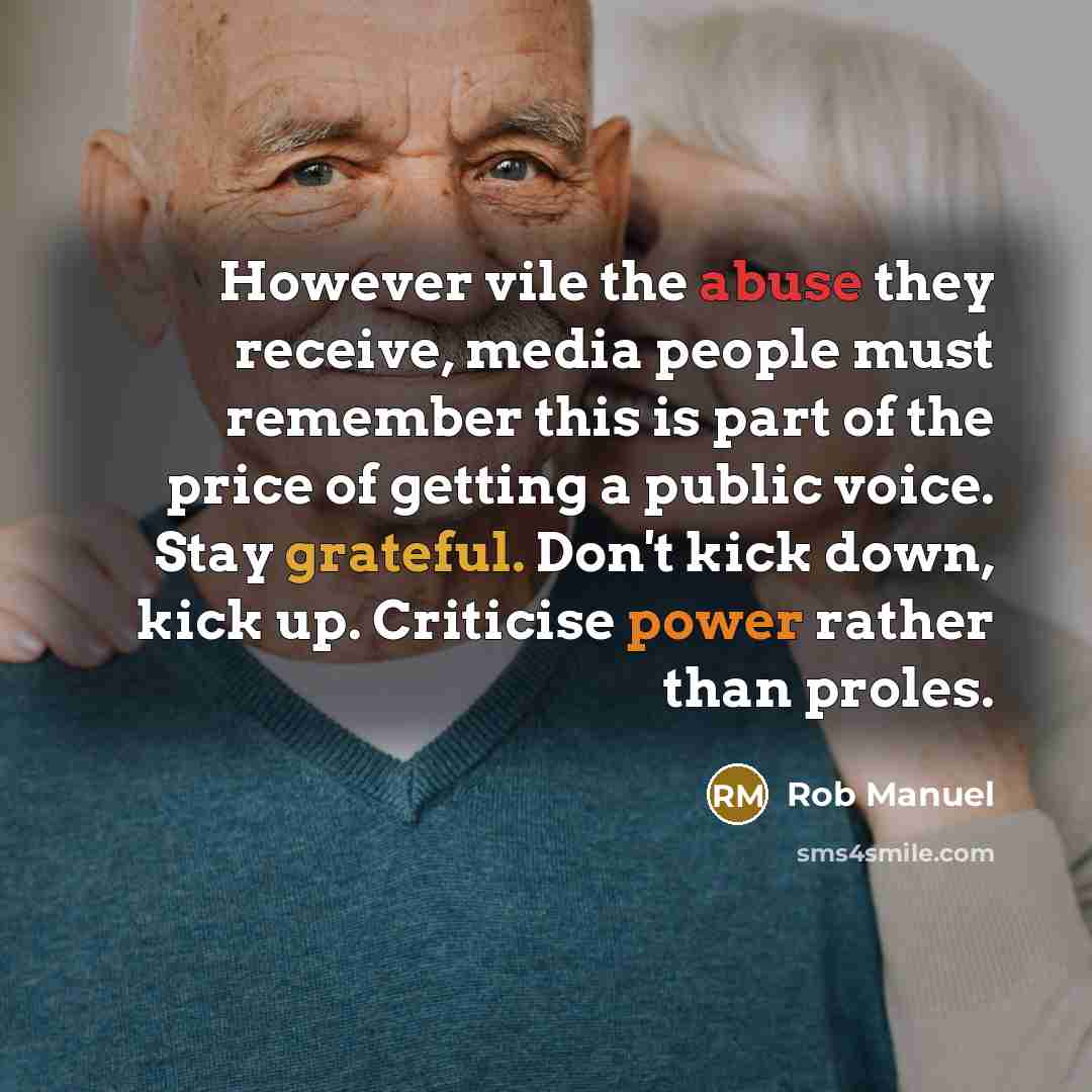 “However vile the abuse they receive, media people must remember this is part of the price of getting a public voice. Stay grateful. Don't kick down, kick up. Criticise power rather than proles.” quote by Rob Manuel