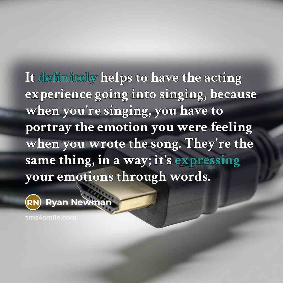 “It definitely helps to have the acting experience going into singing, because when you're singing, you have to portray the emotion you were feeling when you wrote the song. They're the same thing, in a way; it's expressing your emotions through words.” quote by Ryan Newman