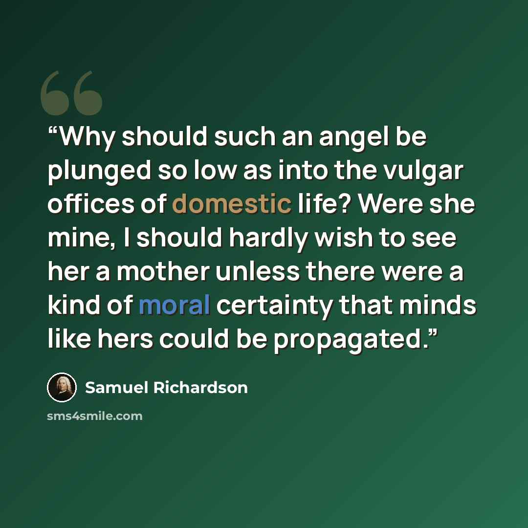 “Why should such an angel be plunged so low as into the vulgar offices of domestic life? Were she mine, I should hardly wish to see her a mother unless there were a kind of moral certainty that minds like hers could be propagated.” quote by Samuel Richardson