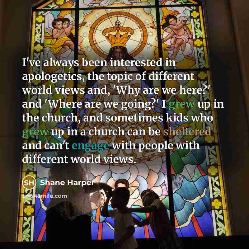“I've always been interested in apologetics, the topic of different world views and, 'Why are we here?' and 'Where are we going?' I grew up in the church, and sometimes kids who grew up in a church can be sheltered and can't engage with people with different world views.” quote by Shane Harper
