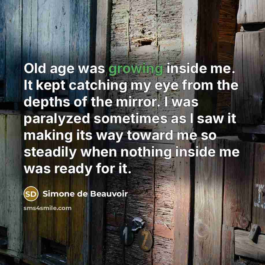 “Old age was growing inside me. It kept catching my eye from the depths of the mirror. I was paralyzed sometimes as I saw it making its way toward me so steadily when nothing inside me was ready for it.” quote by Simone de Beauvoir