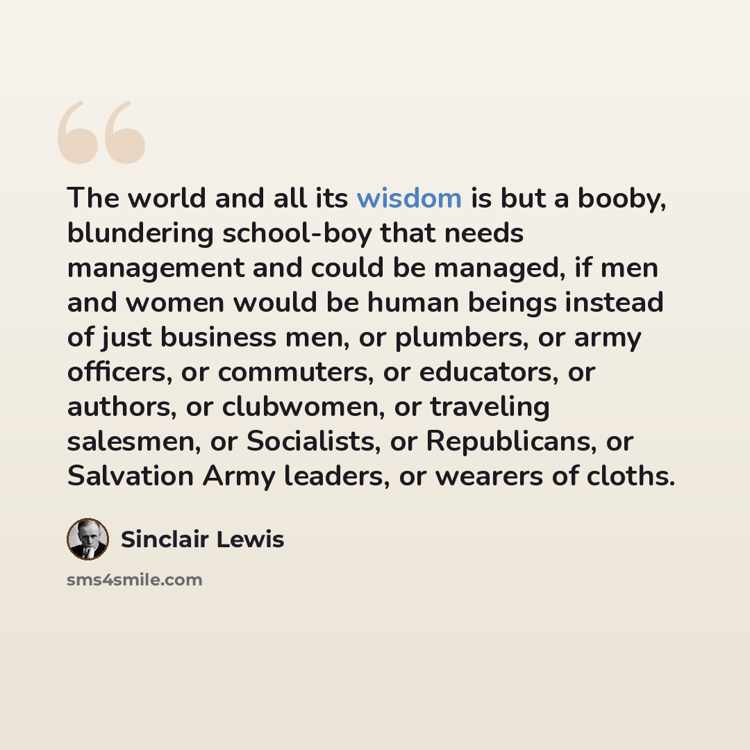 “The world and all its wisdom is but a booby, blundering school-boy that needs management and could be managed, if men and women would be human beings instead of just business men, or plumbers, or army officers, or commuters, or educators, or authors, or clubwomen, or traveling salesmen, or…” quote by Sinclair Lewis