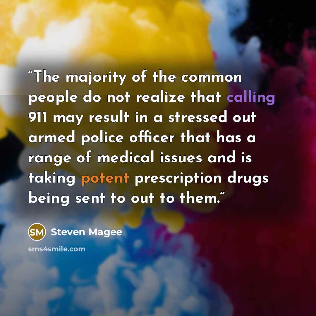 “The majority of the common people do not realize that calling 911 may result in a stressed out armed police officer that has a range of medical issues and is taking potent prescription drugs being sent to out to them.” quote by Steven Magee