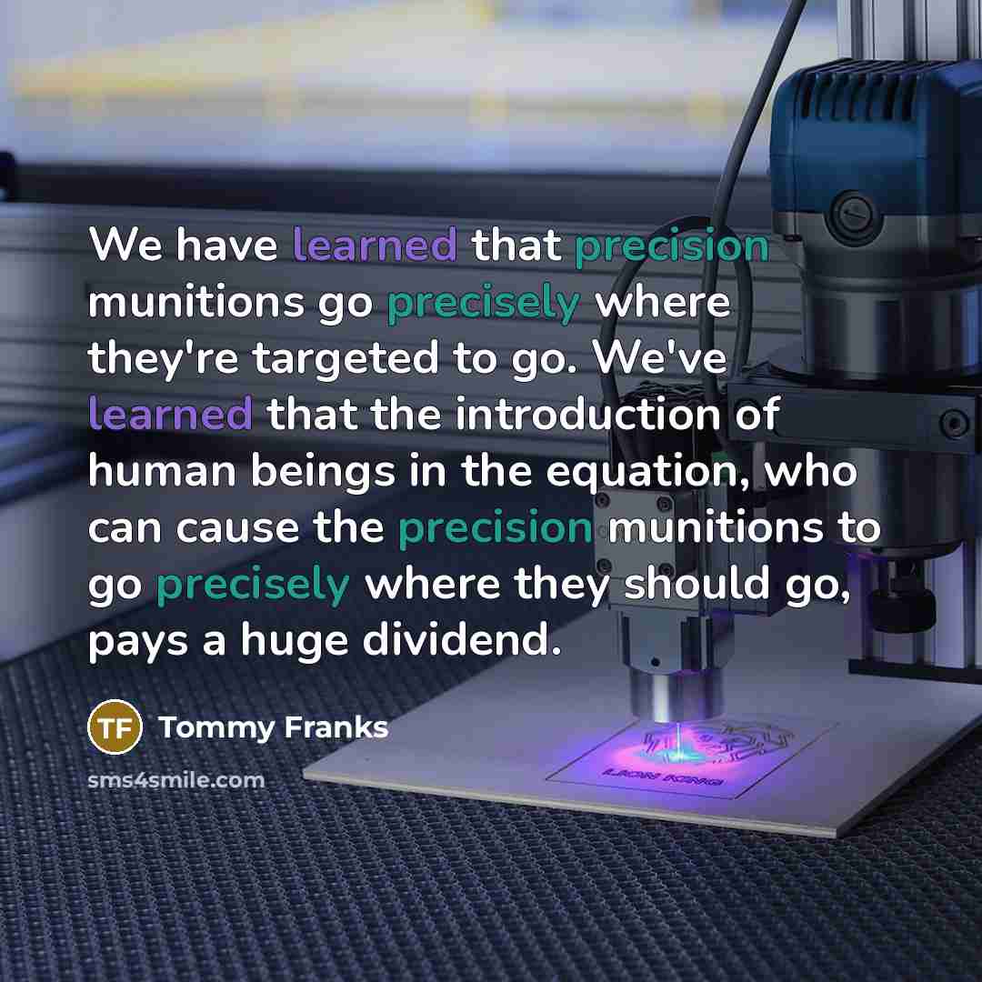 “We have learned that precision munitions go precisely where they're targeted to go. We've learned that the introduction of human beings in the equation, who can cause the precision munitions to go precisely where they should go, pays a huge dividend.” quote by Tommy Franks