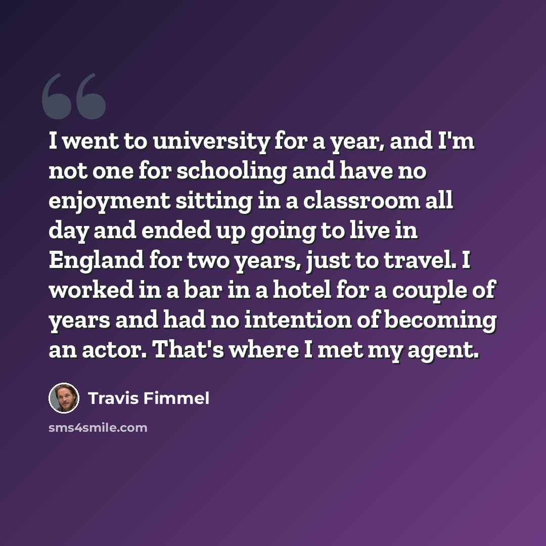 “I went to university for a year, and I'm not one for schooling and have no enjoyment sitting in a classroom all day and ended up going to live in England for two years, just to travel. I worked in a bar in a hotel for a couple of years and had no intention of becoming an actor. That's where I met…” quote by Travis Fimmel