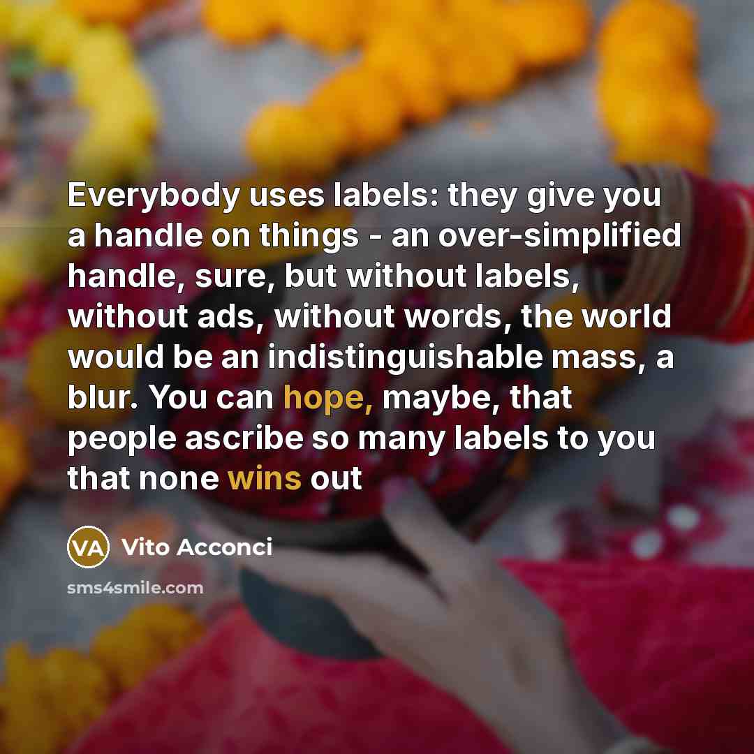 “Everybody uses labels: they give you a handle on things - an over-simplified handle, sure, but without labels, without ads, without words, the world would be an indistinguishable mass, a blur. You can hope, maybe, that people ascribe so many labels to you that none wins out” quote by Vito Acconci