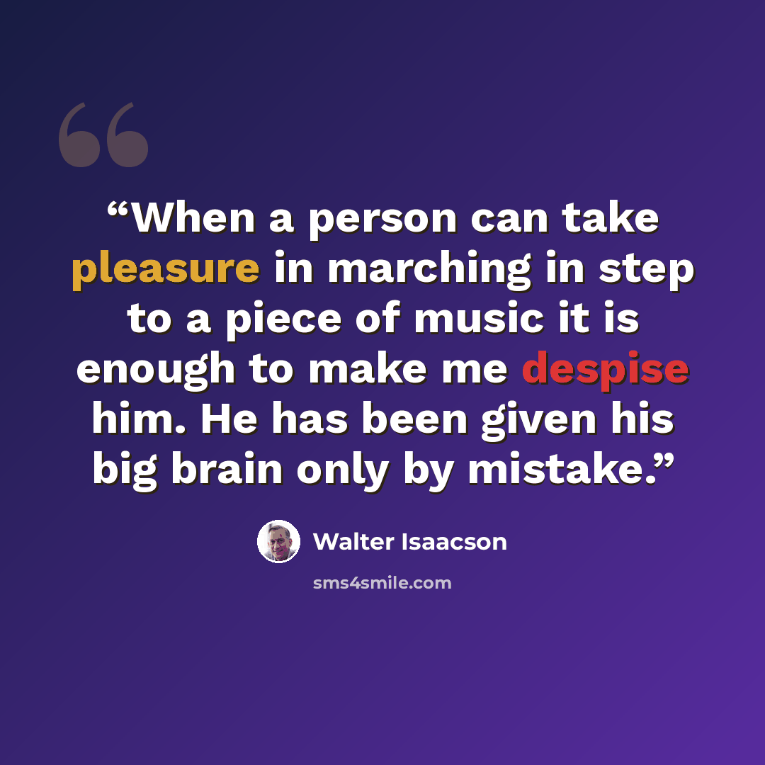 “When a person can take pleasure in marching in step to a piece of music it is enough to make me despise him. He has been given his big brain only by mistake.” quote by Walter Isaacson