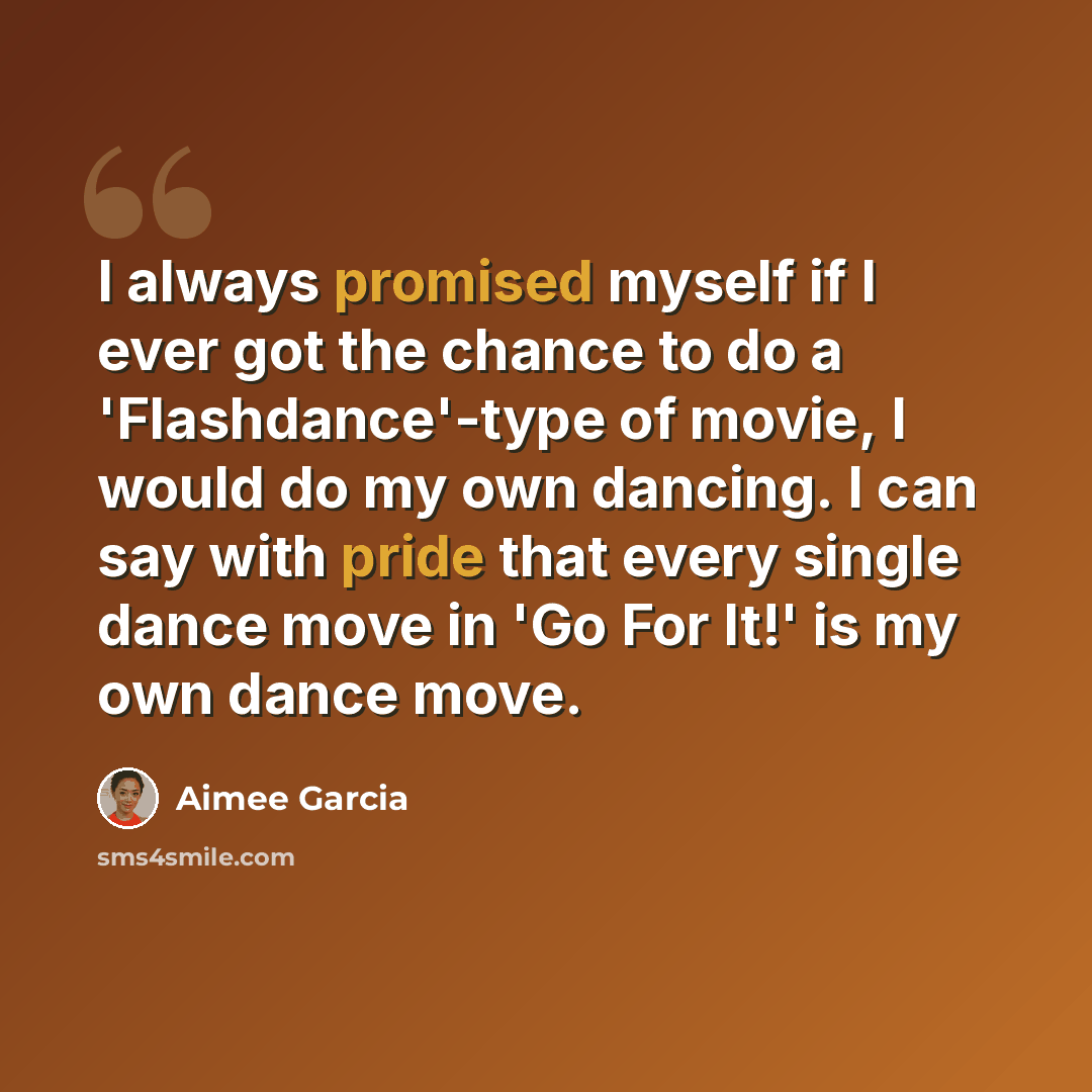 “I always promised myself if I ever got the chance to do a 'Flashdance'-type of movie, I would do my own dancing. I can say with pride that every single dance move in 'Go For It!' is my own dance move.” quote by Aimee Garcia
