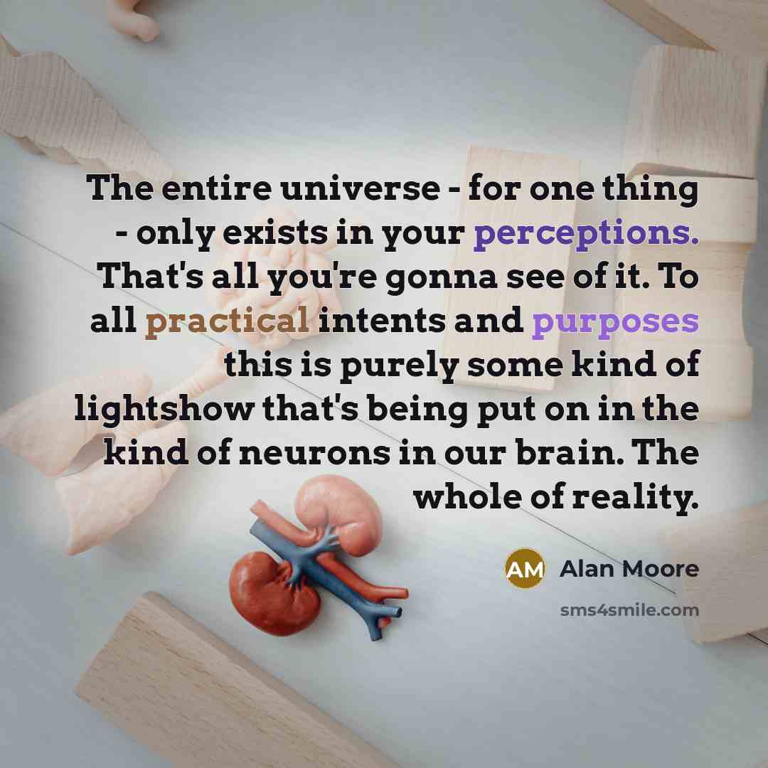 “The entire universe - for one thing - only exists in your perceptions. That's all you're gonna see of it. To all practical intents and purposes this is purely some kind of lightshow that's being put on in the kind of neurons in our brain. The whole of reality.” quote by Alan Moore