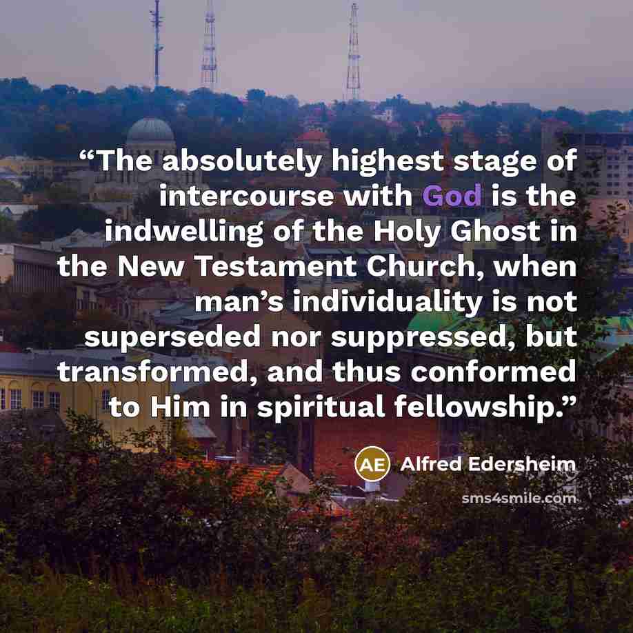 “The absolutely highest stage of intercourse with God is the indwelling of the Holy Ghost in the New Testament Church, when man’s individuality is not superseded nor suppressed, but transformed, and thus conformed to Him in spiritual fellowship.” quote by Alfred Edersheim