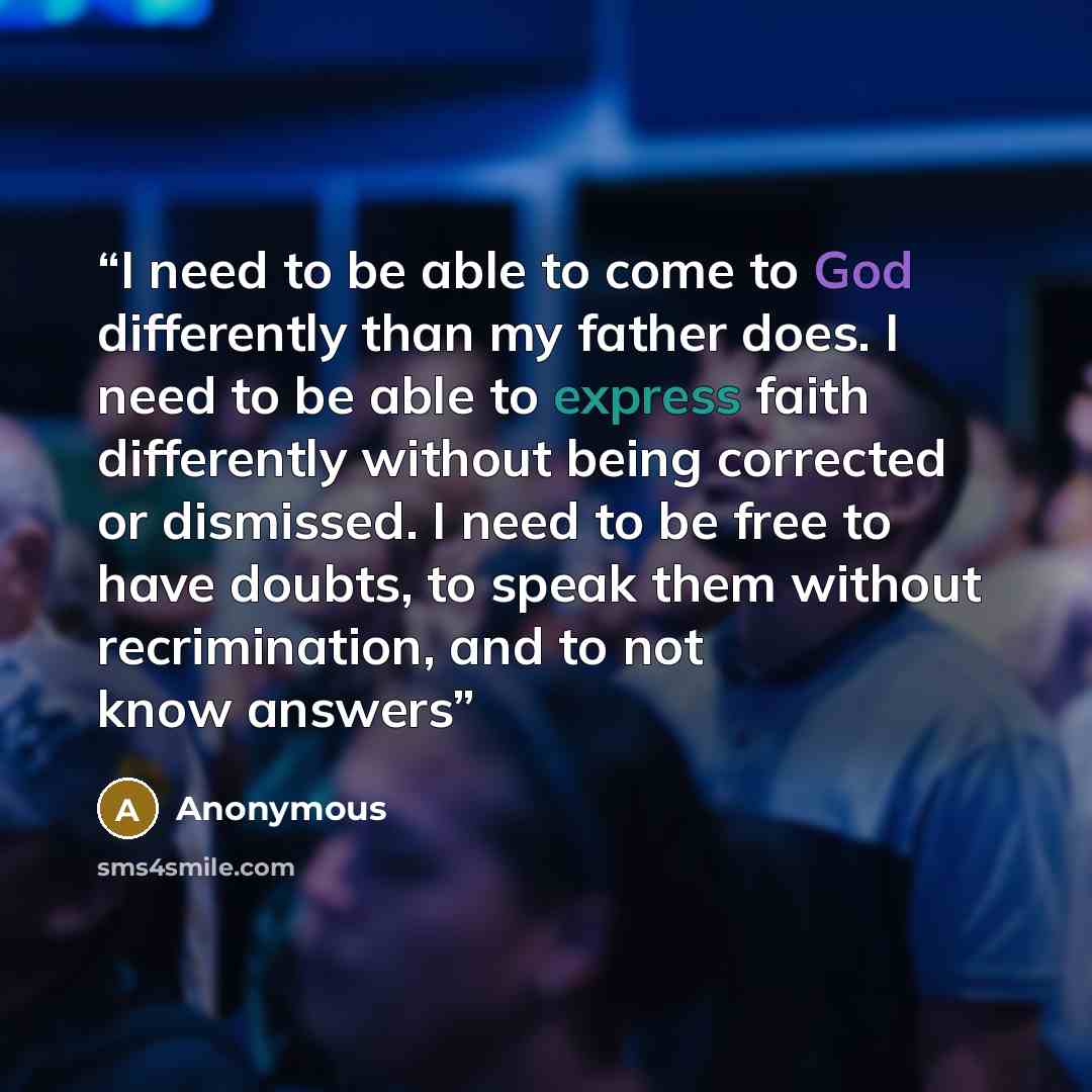 “I need to be able to come to God differently than my father does. I need to be able to express faith differently without being corrected or dismissed. I need to be free to have doubts, to speak them without recrimination, and to not know answers” quote by Anonymous