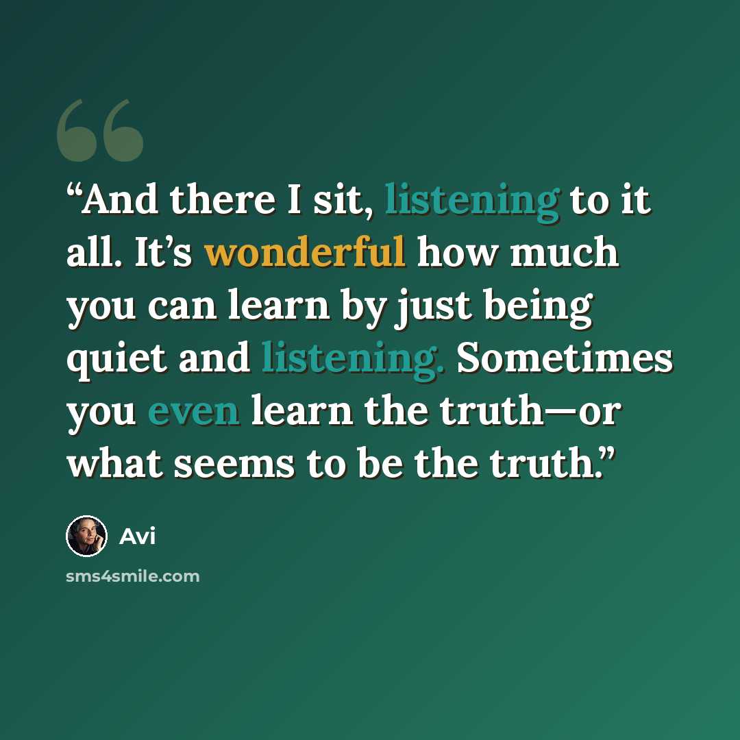 “And there I sit, listening to it all. It’s wonderful how much you can learn by just being quiet and listening. Sometimes you even learn the truth—or what seems to be the truth.” quote by Avi
