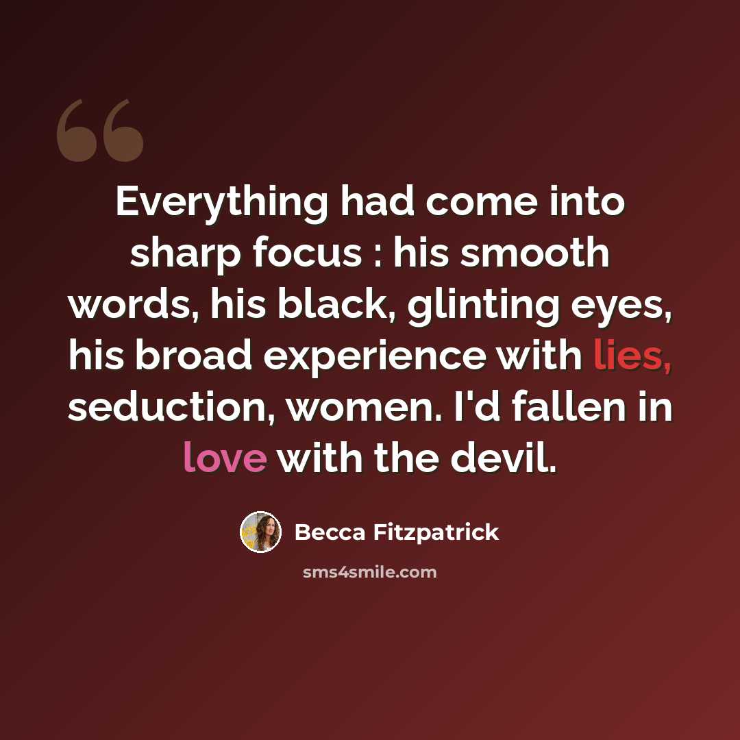 “Everything had come into sharp focus : his smooth words, his black, glinting eyes, his broad experience with lies, seduction, women. I'd fallen in love with the devil.” quote by Becca Fitzpatrick