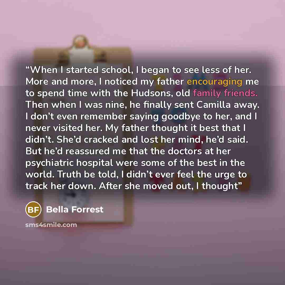 “When I started school, I began to see less of her. More and more, I noticed my father encouraging me to spend time with the Hudsons, old family friends. Then when I was nine, he finally sent Camilla away. I don’t even remember saying goodbye to her, and I never visited her. My father thought it…” quote by Bella Forrest