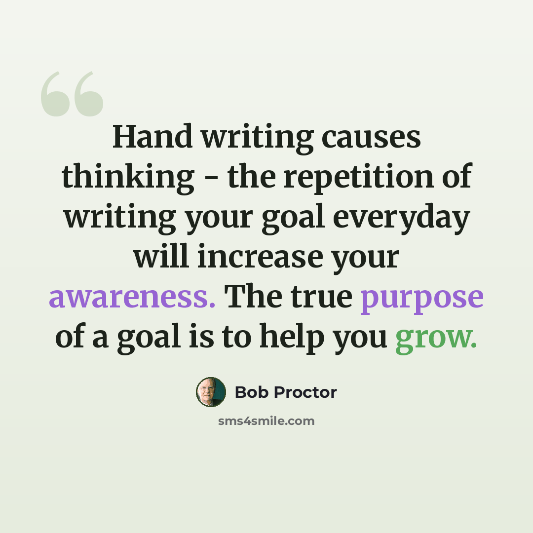 “Hand writing causes thinking - the repetition of writing your goal everyday will increase your awareness. The true purpose of a goal is to help you grow.” quote by Bob Proctor