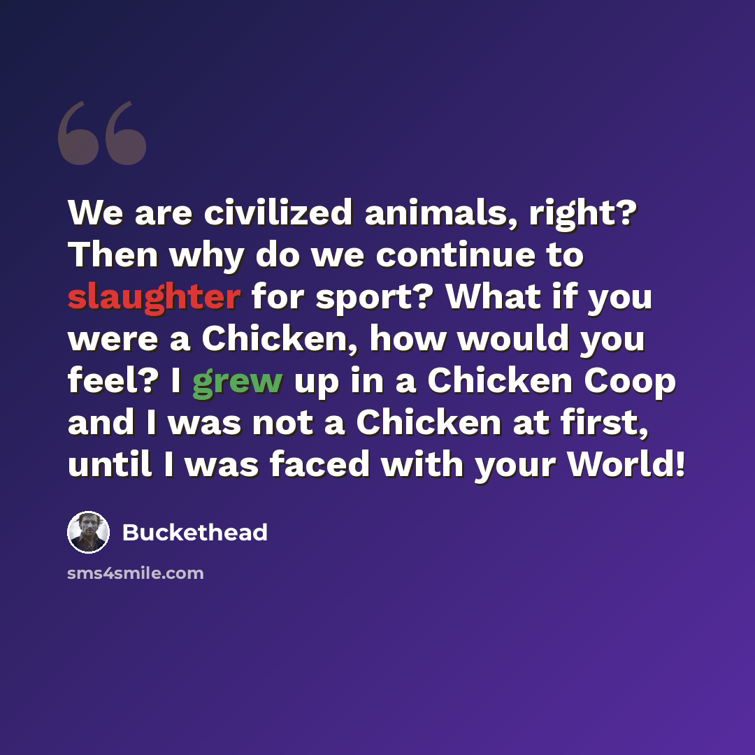 “We are civilized animals, right? Then why do we continue to slaughter for sport? What if you were a Chicken, how would you feel? I grew up in a Chicken Coop and I was not a Chicken at first, until I was faced with your World!” quote by Buckethead