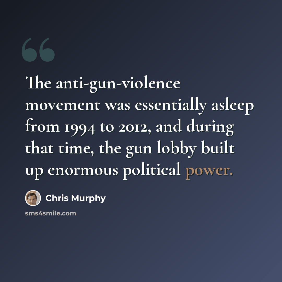 “The anti-gun-violence movement was essentially asleep from 1994 to 2012, and during that time, the gun lobby built up enormous political power.” quote by Chris Murphy
