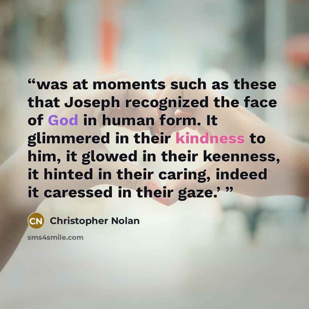“was at moments such as these that Joseph recognized the face of God in human form. It glimmered in their kindness to him, it glowed in their keenness, it hinted in their caring, indeed it caressed in their gaze.’” quote by Christopher Nolan