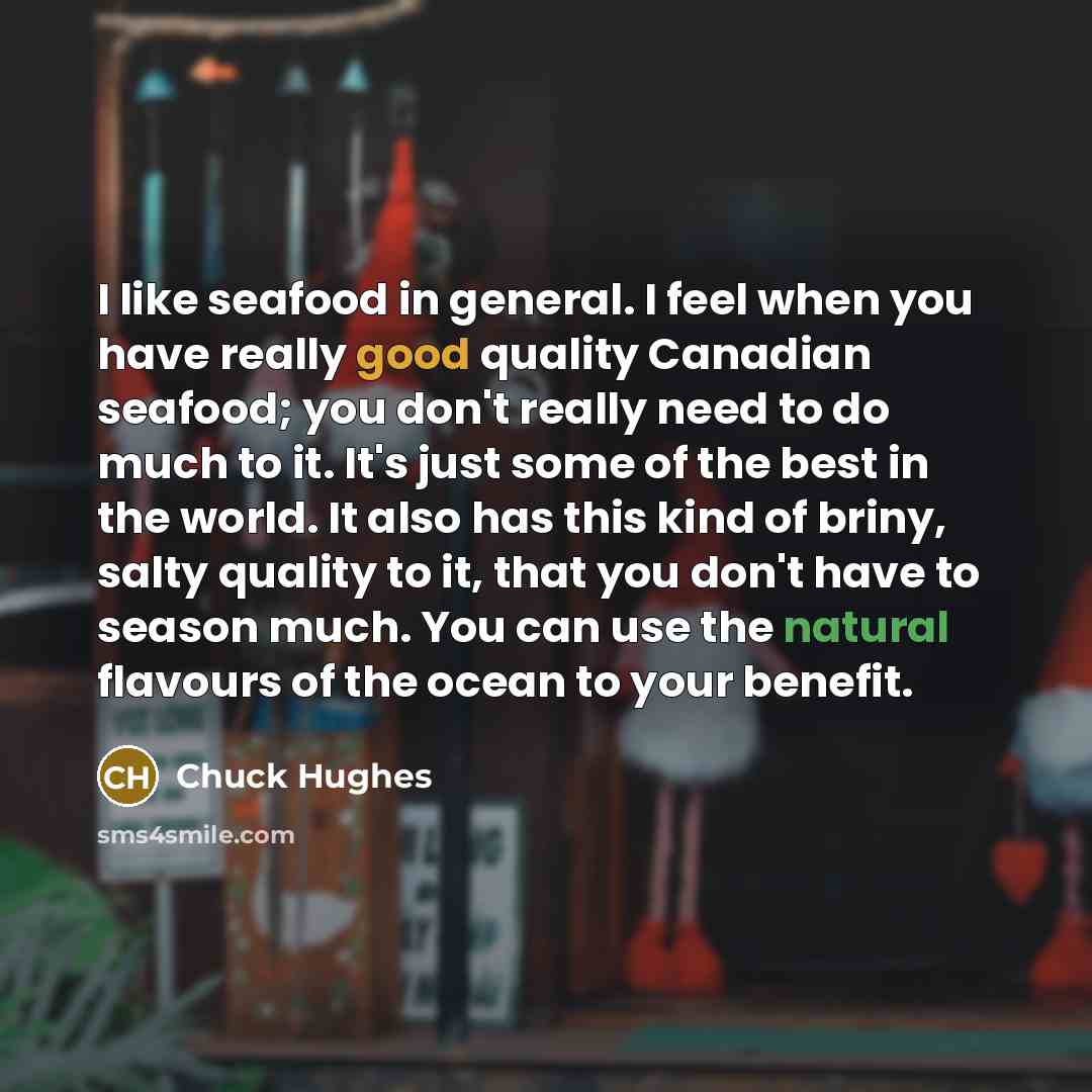 “I like seafood in general. I feel when you have really good quality Canadian seafood; you don't really need to do much to it. It's just some of the best in the world. It also has this kind of briny, salty quality to it, that you don't have to season much. You can use the natural flavours of the…” quote by Chuck Hughes